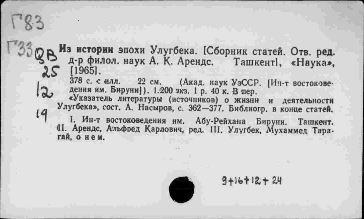 ﻿
(9F4**3 истории эпохи Улугбека. [Сборник статей. Отв. ред. д-р филол. наук А. К. Арендс. Ташкент!, «Наука», ЛГ [19651.
■	378 с. с илл. 22 см. (Акад, наук УзССР. [Ин-т востокове-
дения им. Бируни]). 1.200 экз. 1 р. 40 к. В пер.
«Указатель литературы (источников) о жизни и деятельности
. .. Улугбека», сост. А. Насыров, с. 362—377. Библиогр. в конце статей.
і I. Ин-т востоковедения им. Абу-Рейхана Бируни. Ташкент. •II. Арендс, Альфвед Карлович, ред. III. Улугбек, Мухаммед Тара-гай, о н е м.
9+H»+iZ,t 2,4